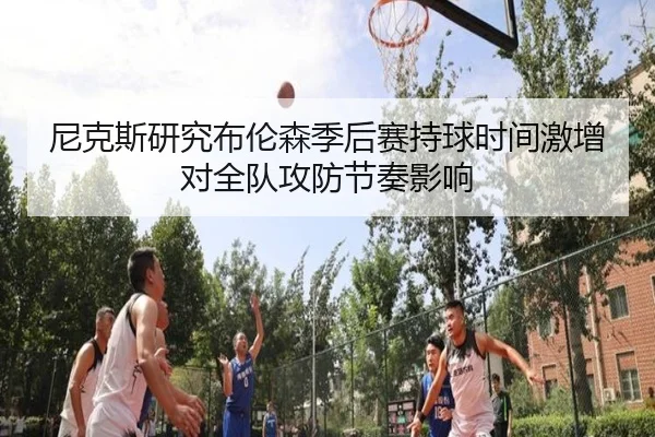 尼克斯研究布伦森季后赛持球时间激增对全队攻防节奏影响