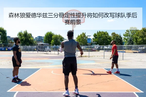 森林狼爱德华兹三分稳定性提升将如何改写球队季后赛前景