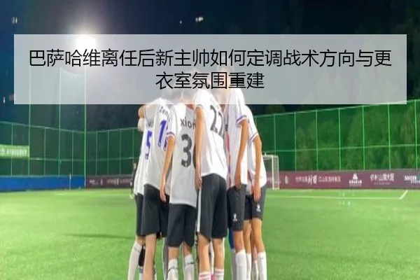 巴萨哈维离任后新主帅如何定调战术方向与更衣室氛围重建