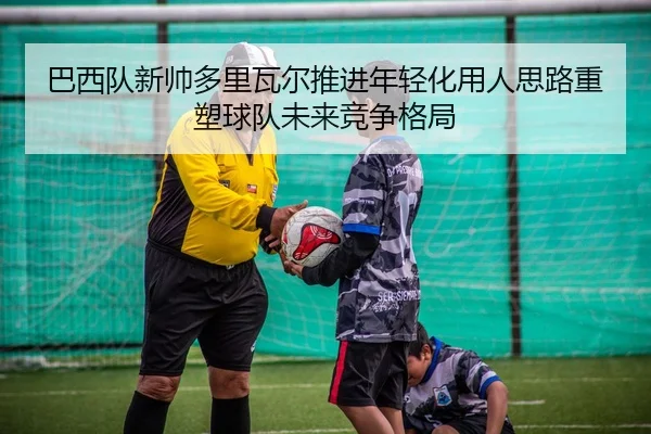 巴西队新帅多里瓦尔推进年轻化用人思路重塑球队未来竞争格局