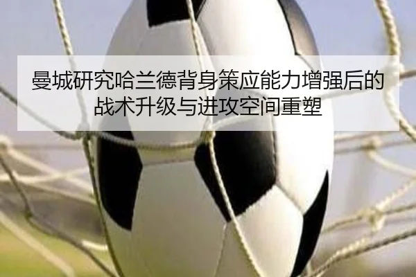 曼城研究哈兰德背身策应能力增强后的战术升级与进攻空间重塑