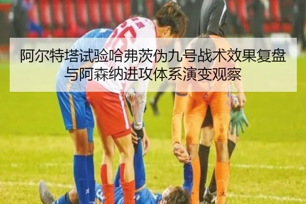 阿尔特塔试验哈弗茨伪九号战术效果复盘与阿森纳进攻体系演变观察